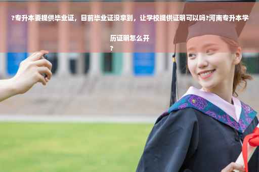 ?专升本要提供毕业证，目前毕业证没拿到，让学校提供证明可以吗?河南专升本学历证明怎么开
?