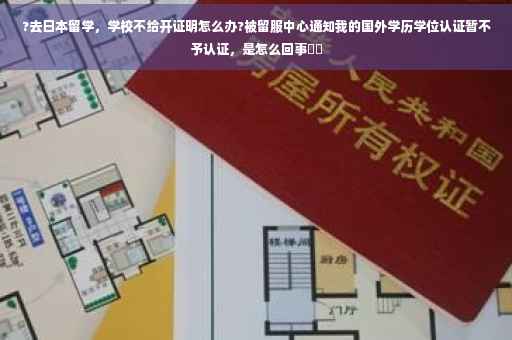 ?去日本留学，学校不给开证明怎么办?被留服中心通知我的国外学历学位认证暂不予认证，是怎么回事⚡️