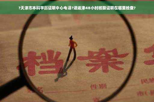 ?天津市本科学历证明中心电话?进返津48小时核酸证明在哪里检查?