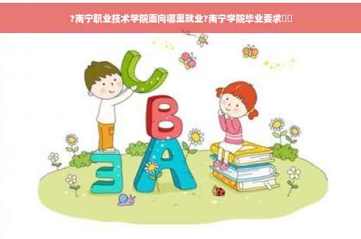 ?南宁职业技术学院面向哪里就业?南宁学院毕业要求⚡️