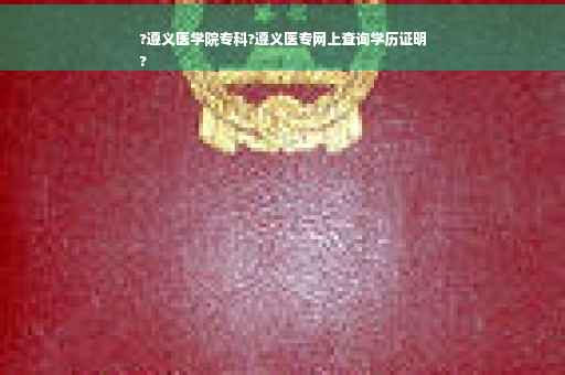?遵义医学院专科?遵义医专网上查询学历证明
?