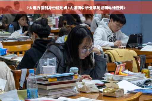 ?大连办临时身份证地点?大连初中毕业学历证明电话查询?
