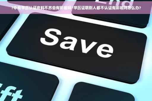?中专学历认证资料不齐会有影响吗?学历证明别人都不认证有影响吗怎么办?