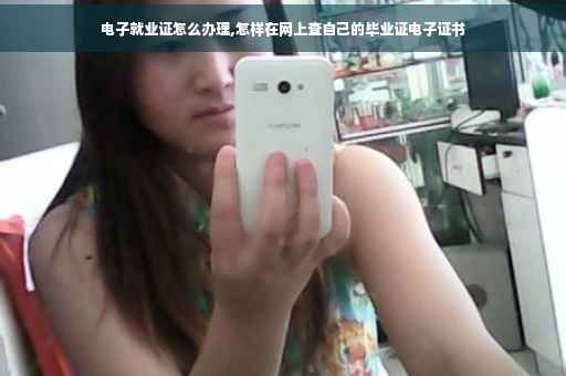 电子就业证怎么办理,怎样在网上查自己的毕业证电子证书