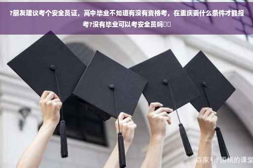 ?朋友建议考个安全员证，高中毕业不知道有没有资格考，在重庆要什么条件才能报考?没有毕业可以考安全员吗⚡️