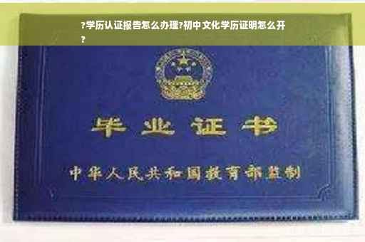 ?学历认证报告怎么办理?初中文化学历证明怎么开
?