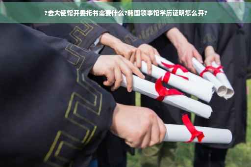 ?去大使馆开委托书需要什么?韩国领事馆学历证明怎么开?