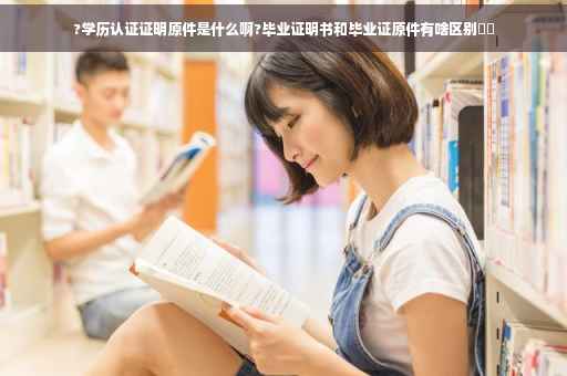 ?学历认证证明原件是什么啊?毕业证明书和毕业证原件有啥区别⚡️