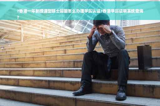 ?香港一年制授课型硕士回国怎么办理学历认证?香港学历证明系统查询
?
