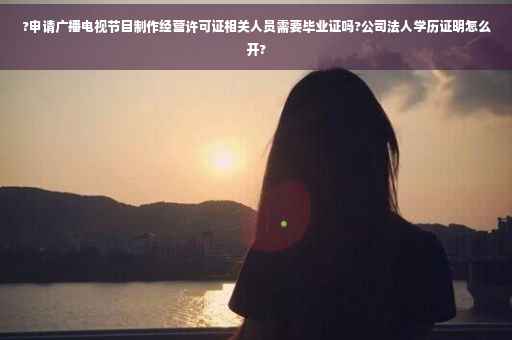 ?申请广播电视节目制作经营许可证相关人员需要毕业证吗?公司法人学历证明怎么开?