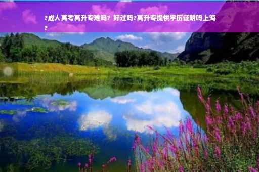 ?成人高考高升专难吗？好过吗?高升专提供学历证明吗上海
?