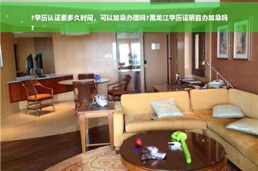 ?学历认证要多久时间，可以加急办理吗?黑龙江学历证明能办加急吗
?