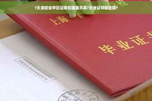 ?天津初会学历证明在哪里开具?毕业证领取流程?