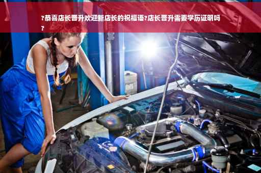 ?恭喜店长晋升欢迎新店长的祝福语?店长晋升需要学历证明吗
?