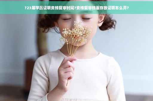 ?23届学历证明资格复审时间?资格复审档案存放证明怎么开? ?23届学历证明资格复审时间?资格复审档案存放证明怎么开?