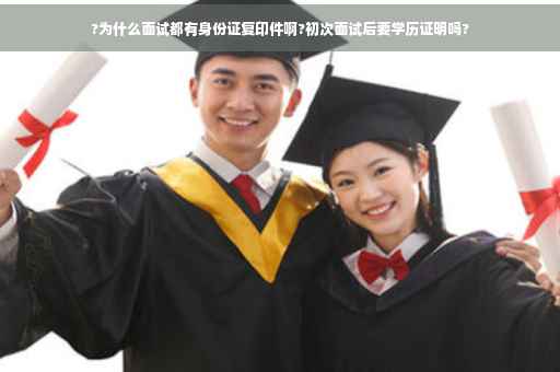 ?为什么面试都有身份证复印件啊?初次面试后要学历证明吗?