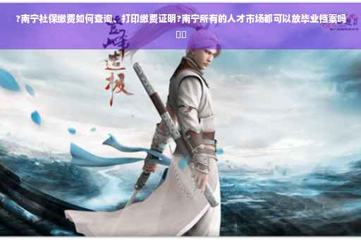 ?南宁社保缴费如何查询、打印缴费证明?南宁所有的人才市场都可以放毕业档案吗⚡️