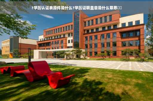 ?学历认证表原件是什么?学历证明盖章是什么意思⚡️