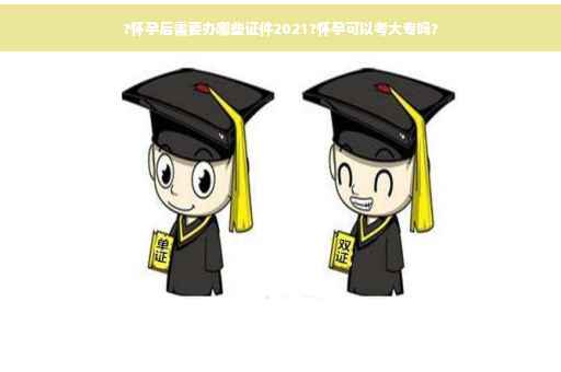 ?怀孕后需要办哪些证件2021?怀孕可以考大专吗?
