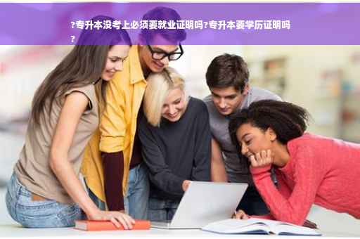 ?专升本没考上必须要就业证明吗?专升本要学历证明吗
?
