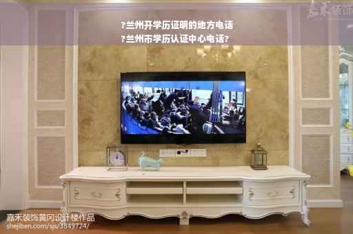 ?兰州开学历证明的地方电话
?兰州市学历认证中心电话?