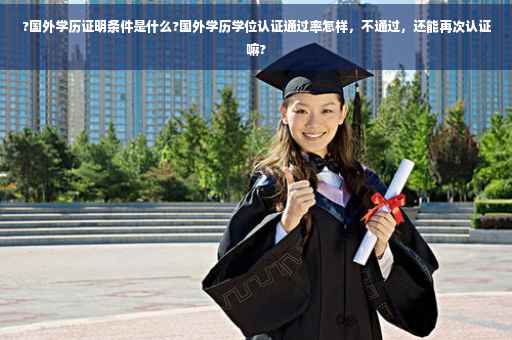 ?国外学历证明条件是什么?国外学历学位认证通过率怎样，不通过，还能再次认证嘛?