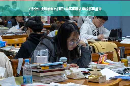 ?毕业生成绩单怎么打印?学历证明去学校哪里盖章
?