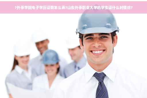 ?外事学院电子学历证明怎么弄?山东外事职业大学的学生证什么时候给?