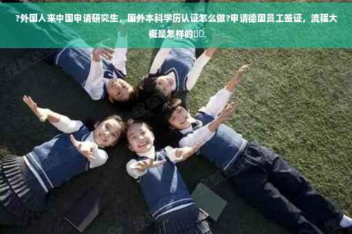 ?外国人来中国申请研究生，国外本科学历认证怎么做?申请德国员工签证，流程大概是怎样的⚡️