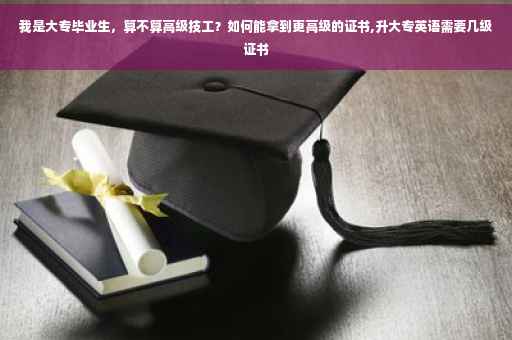 我是大专毕业生，算不算高级技工？如何能拿到更高级的证书,升大专英语需要几级证书