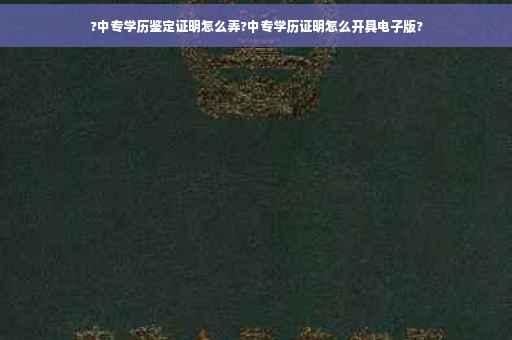 ?中专学历鉴定证明怎么弄?中专学历证明怎么开具电子版?