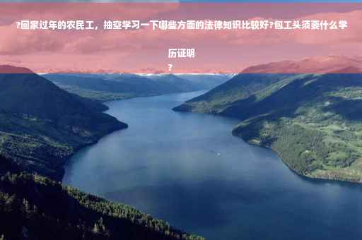 ?回家过年的农民工，抽空学习一下哪些方面的法律知识比较好?包工头须要什么学历证明
?