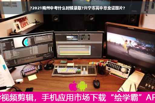 ?2021梅州中考什么时候录取?兴宁市高中毕业证图片?