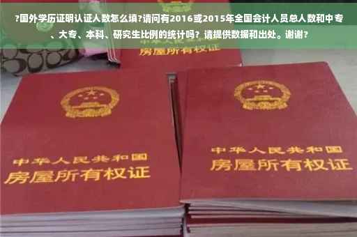 ?国外学历证明认证人数怎么填?请问有2016或2015年全国会计人员总人数和中专、大专、本科、研究生比例的统计吗？请提供数据和出处。谢谢?