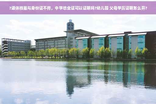 ?退休档案与身份证不符，中学毕业证可以证明吗?幼儿园 父母学历证明怎么开?