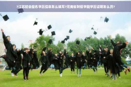 ?江苏初会报名学历信息怎么填写?河南省财经学院学历证明怎么开?