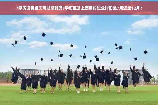?学历证明当天可以拿到吗?学历证明上面写的毕业时间是7月还是12月?