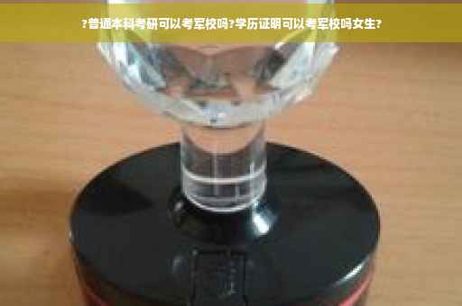 ?普通本科考研可以考军校吗?学历证明可以考军校吗女生?