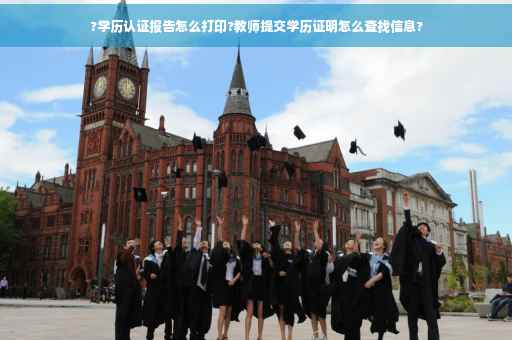 ?学历认证报告怎么打印?教师提交学历证明怎么查找信息?