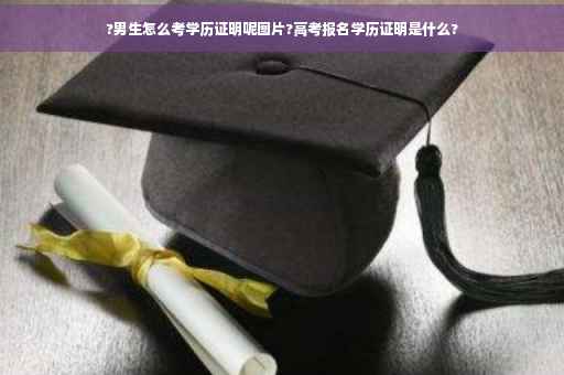 ?男生怎么考学历证明呢图片?高考报名学历证明是什么?