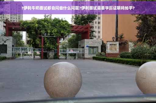 ?伊利牛奶面试都会问些什么问题?伊利面试需要学历证明吗知乎?