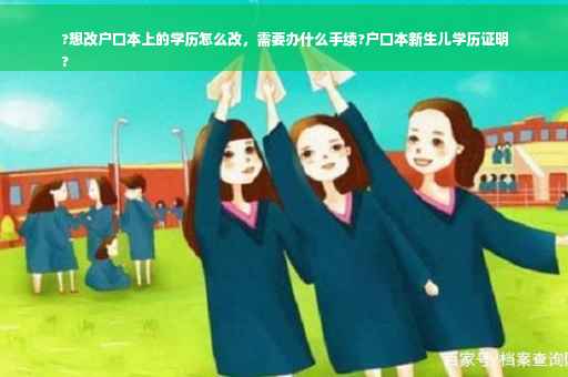 ?想改户口本上的学历怎么改，需要办什么手续?户口本新生儿学历证明
?