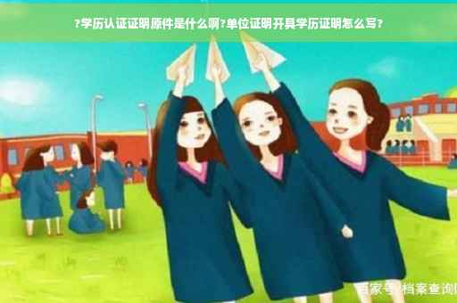 ?学历认证证明原件是什么啊?单位证明开具学历证明怎么写?
