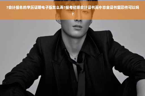 ?会计报名的学历证明电子版怎么弄?报考初级会计证书高中毕业证书复印件可以吗?