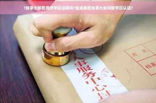 ?加拿大移民提供学历证明吗?技术移民加拿大如何做学历认证?