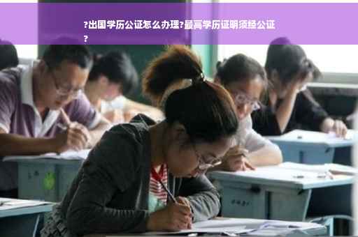?出国学历公证怎么办理?最高学历证明须经公证
?