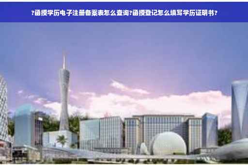?函授学历电子注册备案表怎么查询?函授登记怎么填写学历证明书?