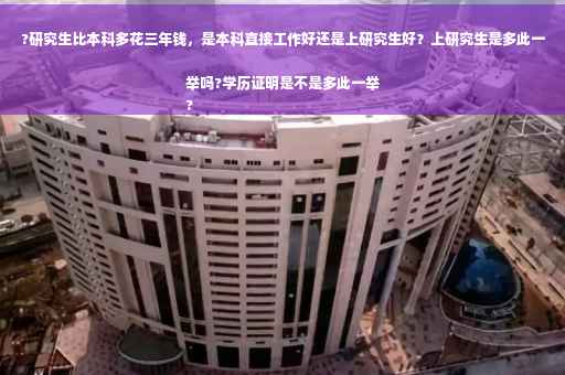 ?研究生比本科多花三年钱，是本科直接工作好还是上研究生好？上研究生是多此一举吗?学历证明是不是多此一举
?