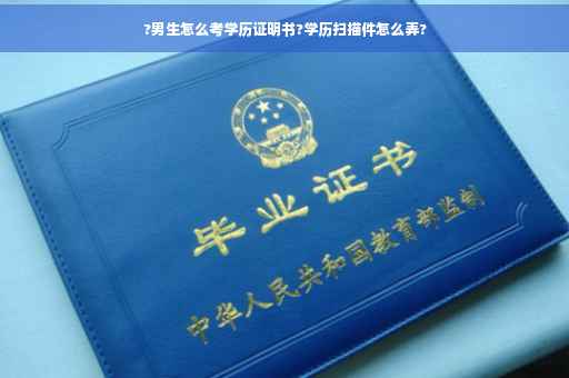 ?男生怎么考学历证明书?学历扫描件怎么弄?
