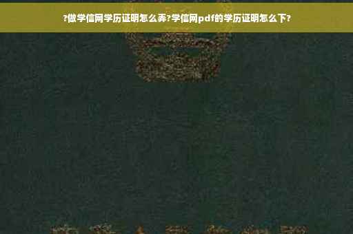 ?做学信网学历证明怎么弄?学信网pdf的学历证明怎么下?